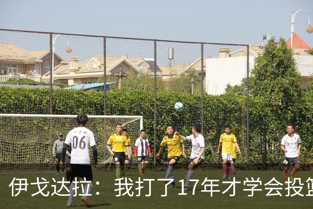 伊戈达拉：我打了17年才学会投篮 没接受过姿势训练全靠自己摸索